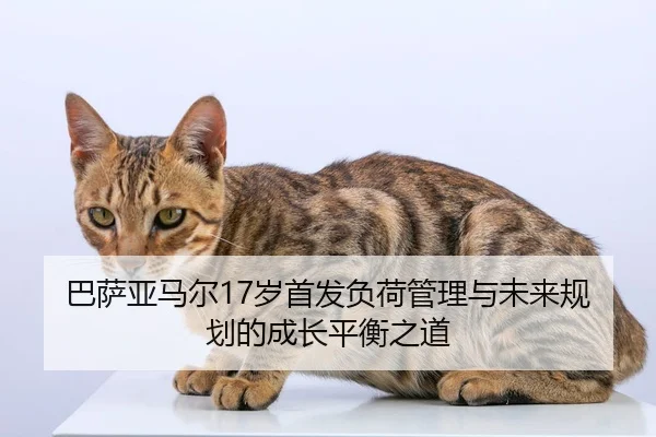 巴萨亚马尔17岁首发负荷管理与未来规划的成长平衡之道