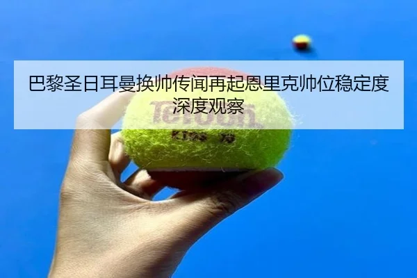 巴黎圣日耳曼换帅传闻再起恩里克帅位稳定度深度观察