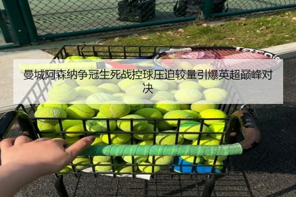 曼城阿森纳争冠生死战控球压迫较量引爆英超巅峰对决