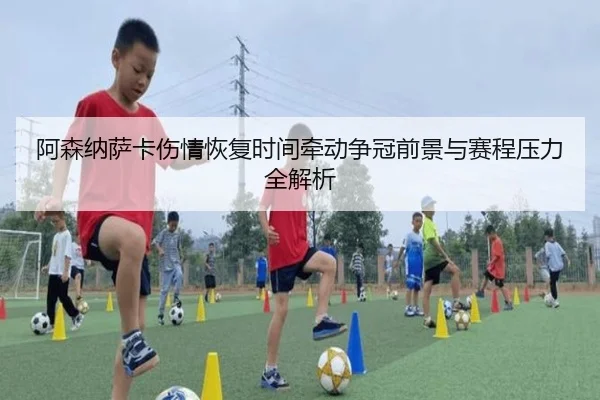 阿森纳萨卡伤情恢复时间牵动争冠前景与赛程压力全解析