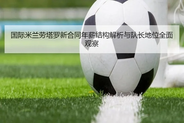 国际米兰劳塔罗新合同年薪结构解析与队长地位全面观察