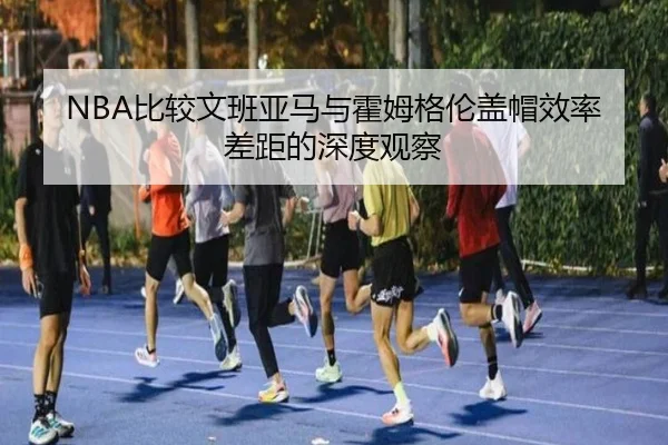 NBA比较文班亚马与霍姆格伦盖帽效率差距的深度观察